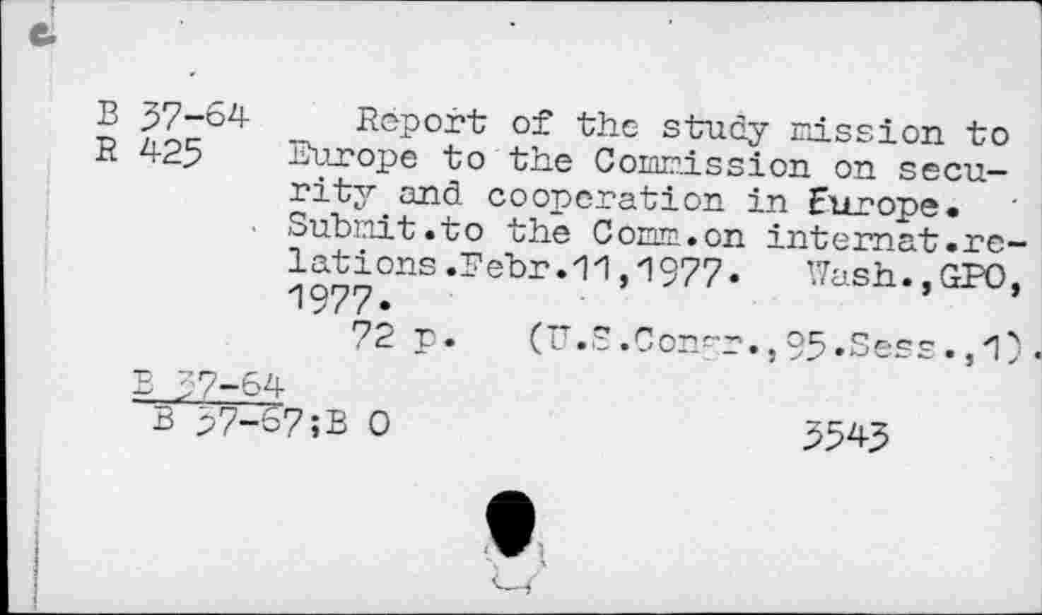 ﻿n	- déport of the study mission to
K 425	Europe to the Commission on secu-
rity and cooperation in Europe. Submit.to the Comm.on internat.re-lations.Eebr.11,1977. Wash.,GPO,
72 p. v ■ • ■- • Con^r • j 9S • Ses s •	■
BJr-64
B 57—S7;B 0	354^